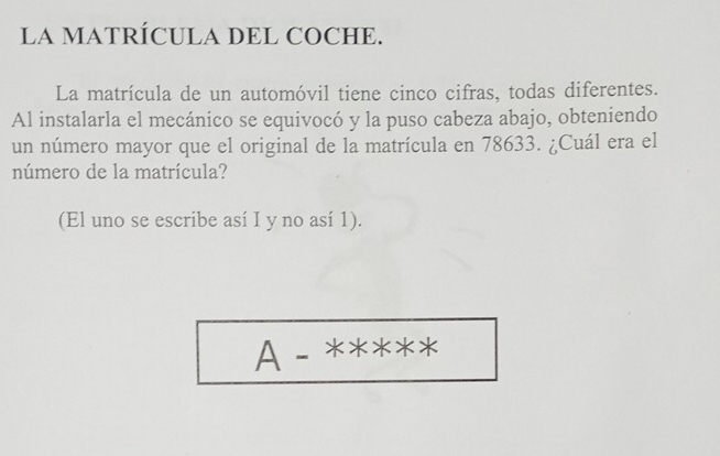 LA MATRÍCULA DEL COCHE. 
La matrícula de un automóvil tiene cinco cifras, todas diferentes. 
Al instalarla el mecánico se equivocó y la puso cabeza abajo, obteniendo 
un número mayor que el original de la matrícula en 78633. ¿Cuál era el 
número de la matrícula? 
(El uno se escribe así I y no así 1). 
A- 、