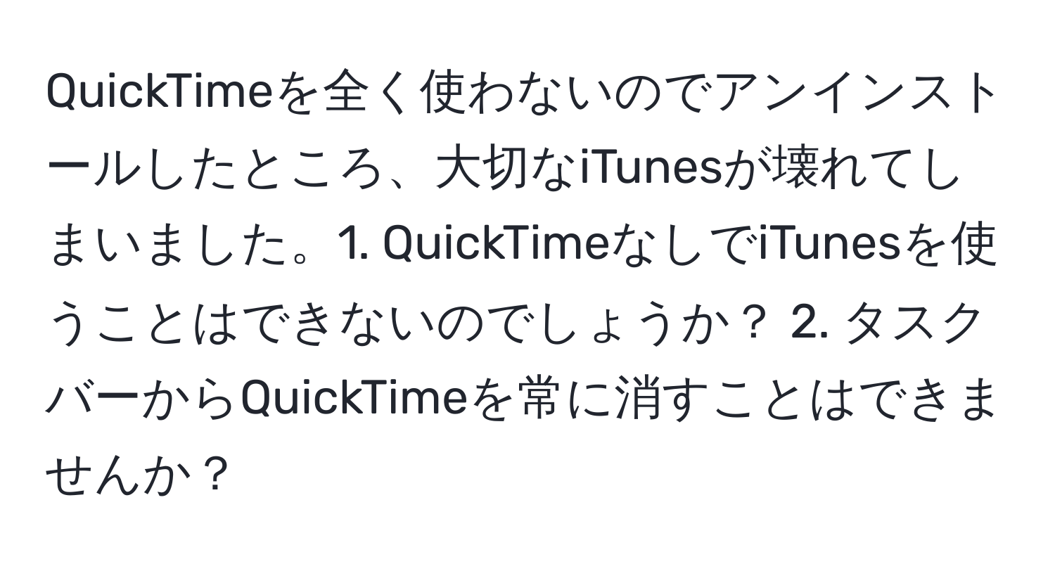 QuickTimeを全く使わないのでアンインストールしたところ、大切なiTunesが壊れてしまいました。1. QuickTimeなしでiTunesを使うことはできないのでしょうか？ 2. タスクバーからQuickTimeを常に消すことはできませんか？