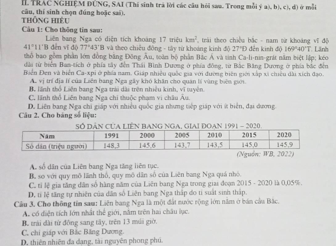 TRÁC NGHIỆM ĐÚNG, SAI (Thí sinh trã lời các câu hỏi sau. Trong mỗi ý a), b), c), d) ở mỗi
câu, thí sinh chọn đúng hoặc sai).
thông hiẻu
Câu 1: Cho thông tin sau:
Liên bang Nga có diện tích khoảng 17 triệu km^2 , trải theo chiều bắc - nam từ khoảng vĩ độ
41°11' B đến vĩ độ 77°43'B và theo chiều đồng - tây từ khoảng kinh độ 27°D đến kinh độ 169°40'T Lãnh
thổ bao gồm phần lớn đồng bằng Đông Âu, toàn bộ phần Bắc Á và tinh Ca-li-nin-grát nằm biệt lập; kéo
dài từ biển Ban-tích ở phía tây đến Thái Bình Dương ở phía đông, từ Bắc Băng Dương ở phía bắc đến
Biển Đen và biển Ca-xpi ở phía nam. Giáp nhiều quốc gia với đường biên giới xấp xỉ chiều dài xích đạo.
A. vị trí địa lí của Liên bang Nga gây khó khăn cho quản lí vùng biên giới.
B. lãnh thổ Liên bang Nga trải đài trên nhiều kinh, vĩ tuyên.
C. lãnh thổ Liên bang Nga chỉ thuộc phạm vi châu A u
D. Liên bang Nga chỉ giáp với nhiều quốc gia nhưng tiếp giáp với ít biển, đại dương.
Câu 2. Cho bảng số liệu:
SÓ DÂN CỦA LIÊN BANG NGA, GIAI ĐOẠN 1991 - 2020.
A. số dân của Liên bang Nga tăng liên tục.
B. so với quy mô lãnh thổ, quy mô dân số của Liên bang Nga quá nhỏ.
C. tỉ lệ gia tăng dân số hàng năm của Liên bang Nga trong giai đoạn 2015 - 2020 là 0,05%.
D. tỉ lệ tăng tự nhiên của dân số Liên bang Nga thấp do tỉ suất sinh thấp.
Câu 3. Cho thông tin sau: Liên bang Nga là một đất nước rộng lớn nằm ở bán cầu Bắc.
A. có diện tích lớn nhất thế giới, nằm trên hai châu lục.
B. trải dài từ đồng sang tây, trên 13 múi giờ.
C. chỉ giáp với Bắc Băng Dương.
D. thiên nhiên đa dạng, tài nguyên phong phú.