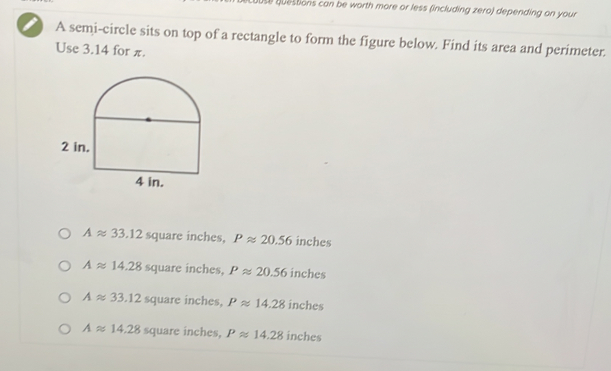 questions can be worth more or less (including zero) depending on your
A semi-circle sits on top of a rectangle to form the figure below. Find its area and perimeter.
Use 3.14 for π.
Aapprox 33.12 square inches, Papprox 20.56 inches
Aapprox 14.28 square inches, Papprox 20.56 inches
Aapprox 33.12 square inches, Papprox 14.28 inches
Aapprox 14.28 square inches, Papprox 14.28 inches