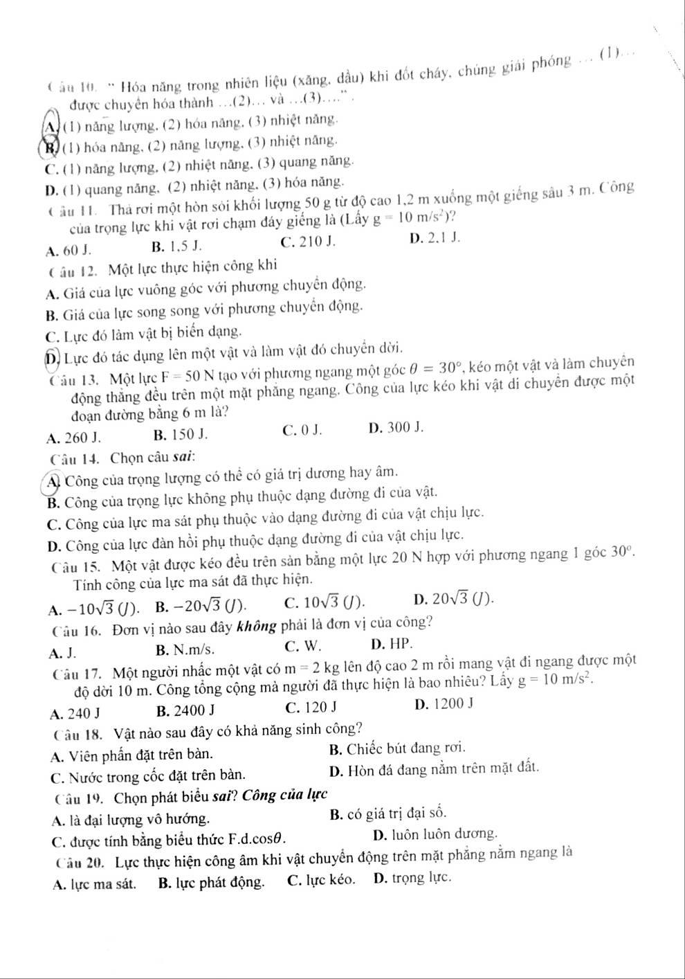 Cầu 10. “ Hóa năng trong nhiên liệu (xăng, dầu) khi đốt cháy, chúng giải phóng ... (1)...
được chuyên hóa thành …(2).. và .(3)..” .
A) (1) năng lượng, (2) hóa năng, (3) nhiệt năng.
B. (1) hóa năng, (2) năng lượng, (3) nhiệt năng.
C. (1) năng lượng, (2) nhiệt năng, (3) quang năng.
D. (1) quang năng, (2) nhiệt năng, (3) hóa năng.
Câu 11. Thả rơi một hòn sỏi khối lượng 50 g từ độ cao 1,2 m xuống một giếng sâu 3 m. Công
của trọng lực khi vật rơi chạm đáy giếng là (Lấy g=10m/s^2)
A. 60 J. B. 1,5 J. C. 210 J. D. 2.1 J.
Câu 12. Một lực thực hiện công khi
A. Giá của lực vuông góc với phương chuyển động.
B. Giá của lực song song với phương chuyển động.
C. Lực đó làm vật bị biến dạng.
D. Lực đó tác dụng lên một vật và làm vật đó chuyển dời.
Câu 13. Một lực F=50N tạo với phương ngang một góc θ =30° , kéo một vật và làm chuyên
động thẳng đều trên một mặt phẳng ngang. Công của lực kéo khi vật di chuyền được một
đoạn đường bằng 6 m là?
C. 0 J.
A. 260 J. B. 150 J. D. 300 J.
Câu 14. Chọn câu sai:
A Công của trọng lượng có thể có giá trị dương hay âm.
B. Công của trọng lực không phụ thuộc dạng đường đi của vật.
C. Công của lực ma sát phụ thuộc vào dạng đường đi của vật chịu lực.
D. Công của lực đàn hồi phụ thuộc dạng đường đi của vật chịu lực.
Câu 15. Một vật được kéo đều trên sản bằng một lực 20 N hợp với phương ngang 1 góc 30°.
Tính công của lực ma sát đã thực hiện.
A. -10sqrt(3)(J) 、 B. -20sqrt(3)(J). C. 10sqrt(3)(J). D. 20sqrt(3)(J).
Câu 16. Đơn vị nào sau đây không phải là đơn vị của công?
A. J. B. N.m/s. C. W. D. HP.
Câu 17. Một người nhấc một vật có m=2kg đên độ cao 2 m rồi mang vật đi ngang được một
độ dời 10 m. Công tổng cộng mà người đã thực hiện là bao nhiêu? Lấy g=10m/s^2.
A. 240 J B. 2400 J C. 120 J D. 1200 J
Câu 18. Vật nào sau đây có khả năng sinh công?
A. Viên phần đặt trên bàn. B. Chiếc bút đang rơi.
C. Nước trong cốc đặt trên bàn. D. Hòn đá đang nằm trên mặt đất.
Câu 19. Chọn phát biểu sai? Công của lực
A. là đại lượng vô hướng. B. có giá trị đại số.
C. được tính bằng biểu thức F.d.cosθ. D. luôn luôn dương.
Câu 20. Lực thực hiện công âm khi vật chuyển động trên mặt phẳng nằm ngang là
A. lực ma sát. B. lực phát động. C. lực kéo. D. trọng lực.