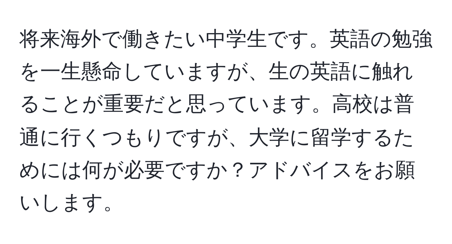 将来海外で働きたい中学生です。英語の勉強を一生懸命していますが、生の英語に触れることが重要だと思っています。高校は普通に行くつもりですが、大学に留学するためには何が必要ですか？アドバイスをお願いします。