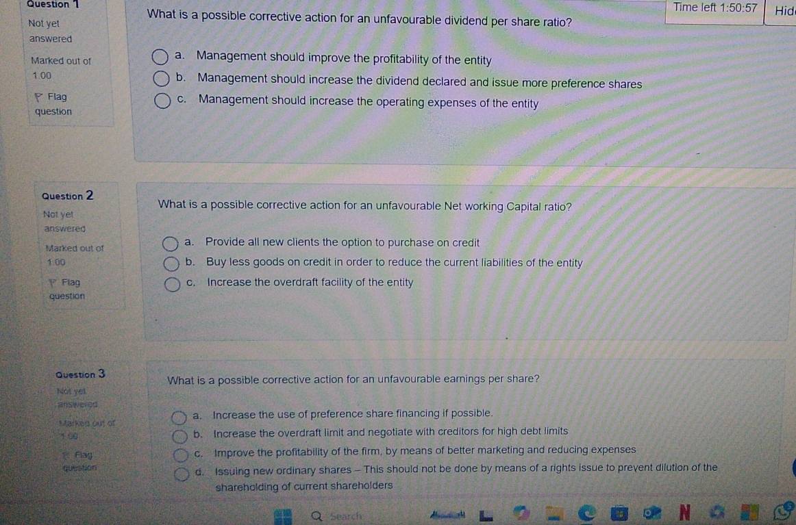 Time left 1:50:57 
What is a possible corrective action for an unfavourable dividend per share ratio?
Not yet Hid
answered
Marked out of
a. Management should improve the profitability of the entity
1.00 b. Management should increase the dividend declared and issue more preference shares
Flag c. Management should increase the operating expenses of the entity
question
Question 2 What is a possible corrective action for an unfavourable Net working Capital ratio?
Not yet
answered
Marked out of a. Provide all new clients the option to purchase on credit
1.00 b. Buy less goods on credit in order to reduce the current liabilities of the entity
Flag c. Increase the overdraft facility of the entity
question
Question 3 What is a possible corrective action for an unfavourable earnings per share?
Not yet
answered
a. Increase the use of preference share financing if possible.
Markes out of
1.00 b. Increase the overdraft limit and negotiate with creditors for high debt limits
Flag c. Improve the profitability of the firm, by means of better marketing and reducing expenses
question d. Issuing new ordinary shares - This should not be done by means of a rights issue to prevent dilution of the
shareholding of current shareholders
Search