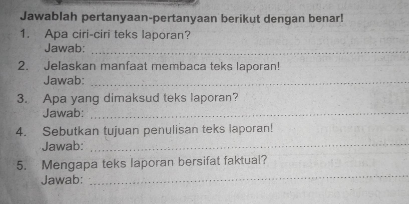 Jawablah pertanyaan-pertanyaan berikut dengan benar! 
1. Apa ciri-ciri teks laporan? 
Jawab:_ 
2. Jelaskan manfaat membaca teks laporan! 
Jawab:_ 
3. Apa yang dimaksud teks laporan? 
Jawab:_ 
4. Sebutkan tujuan penulisan teks laporan! 
Jawab:_ 
5. Mengapa teks laporan bersifat faktual? 
Jawab: 
_