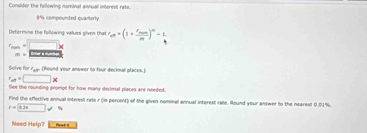 Consider the following nominal annual interest rate.
8% compounded quarterly 
Determine the following values given that r_eff=(1+frac f_nomm)^m-1
r_nom=□ *
m= Enter a number 
Solve for r_efr (Round your answer to four decimal places.)
r_cff=□ *
See the rounding prompt for how many decimal places are needed. 
Find the effective annual interest rate r (in percent) of the given nominal annual interest rate. Round your answer to the nearest 0.01%.
r=8.24 %
Need Help? Read it