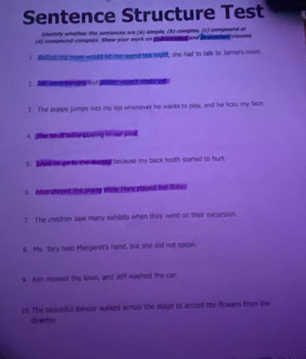 Sentence Structure Test 
Identify whether the sentences are (a) simple, (b) complex, (c) compound or 
(d) compound-complex. Show your work on Independent and Dependent clauses. 
1. Before my mom would let me spend the night, she had to talk to Jamie's mom. 
2. We were hungry but dinner wasn't ready yet. 
3. The puppy jumps into my lap whenever he wants to play, and he licks my face. 
4. The birds were playing in our pool 
5. I had to go to the dentist because my back tooth started to hurt. 
6. Alice played the piang while Mary played her flute. 
7. The children saw many exhibits when they went on their excursion. 
8. Ms. Tory held Margaret's hand, but she did not speak. 
9. Ken mowed the lawn, and Jeff washed the car. 
10. The beautiful dancer walked across the stage to accept the flowers from the 
director.