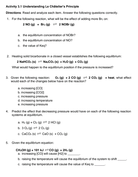 Activity 3.1 Understanding Le Châtelier's Principle
Directions: Read and analyze each item. Answer the following questions correctly.
1. For the following reaction, what will be the effect of adding more Br_2 on:
2NO(g)+Br_2(g)leftharpoons 2NOBr(g)
a. the equilibrium concentration of NOBr?
b. the equilibrium concentration of NO?
c. the value of Keq?
2. Heating solid bicarbonate in a closed vessel establishes the following equilibrium:
2NaHCO_3(s)leftharpoons Na_2CO_3(s)+H_2O(g)+CO_2(g)
What would happen to the equilibrium position if the pressure is increased?
3. Given the following reaction: O_2(g)+2CO(g)leftharpoons 2CO_2(g)+ heat, what effect
would each of the changes below have on the reaction?
a. increasing [CO]
b. increasing [CO2]
c. increasing pressure
d. increasing temperature
e. increasing pressure
4. Predict the effect that decreasing pressure would have on each of the following reaction
systems at equilibrium.
a. H_2(g)+Cl_2(g)leftharpoons 2HCl(g)
b. 3O_2(g)leftharpoons 2O_3(g)
C. CaCO_3(s)leftharpoons CaO(s)+CO_2(g)
5. Given the equilibrium equation:
CH_3OH(g)+101kJleftharpoons CO(g)+2H_2(g)
a. increasing [CO] will caus [H2]to _.
b. raising the temperature will cause the equilibrium of the system to shift_
c. raising the temperature will cause the value of Keq to_