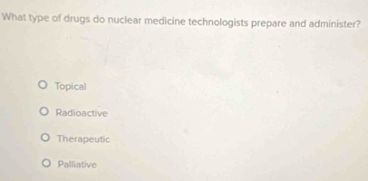 What type of drugs do nuclear medicine technologists prepare and administer?
Topical
Radioactive
Therapeutic
Palliative