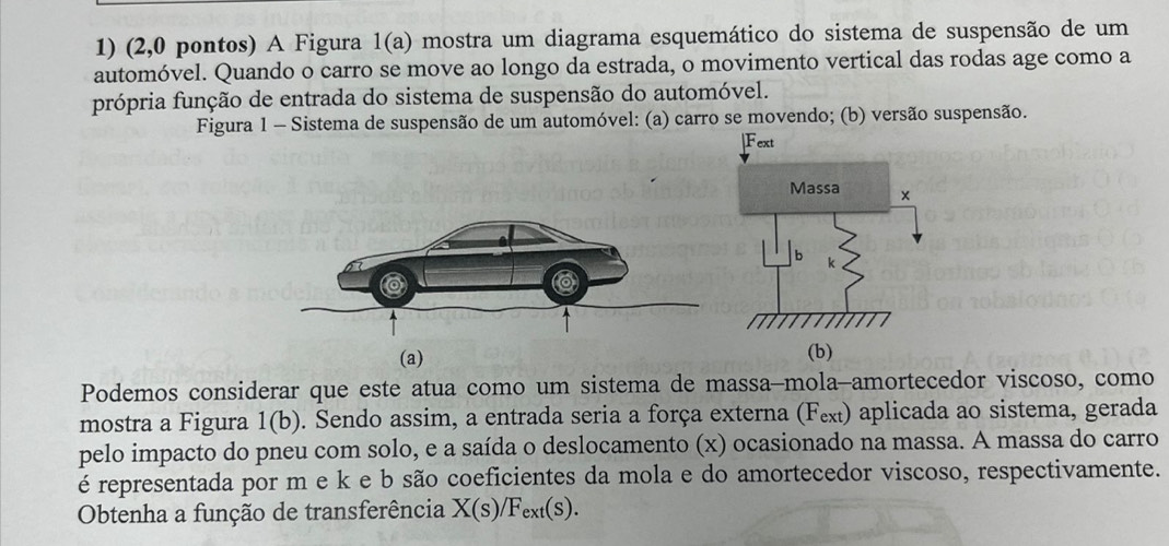 (2,0 pontos) A Figura 1(a) mostra um diagrama esquemático do sistema de suspensão de um 
automóvel. Quando o carro se move ao longo da estrada, o movimento vertical das rodas age como a 
própria função de entrada do sistema de suspensão do automóvel. 
Figura 1 - Sistema de suspensão de um automóvel: (a) carro se movendo; (b) versão suspensão. 
(a) 
(b) 
Podemos considerar que este atua como um sistema de massa-mola-amortecedor viscoso, como 
mostra a Figura 1(b) 0. Sendo assim, a entrada seria a força externa (Fex) aplicada ao sistema, gerada 
pelo impacto do pneu com solo, e a saída o deslocamento (x) ocasionado na massa. A massa do carro 
é representada por m e k e b são coeficientes da mola e do amortecedor viscoso, respectivamente. 
Obtenha a função de transferência X(s)/Fext(s).