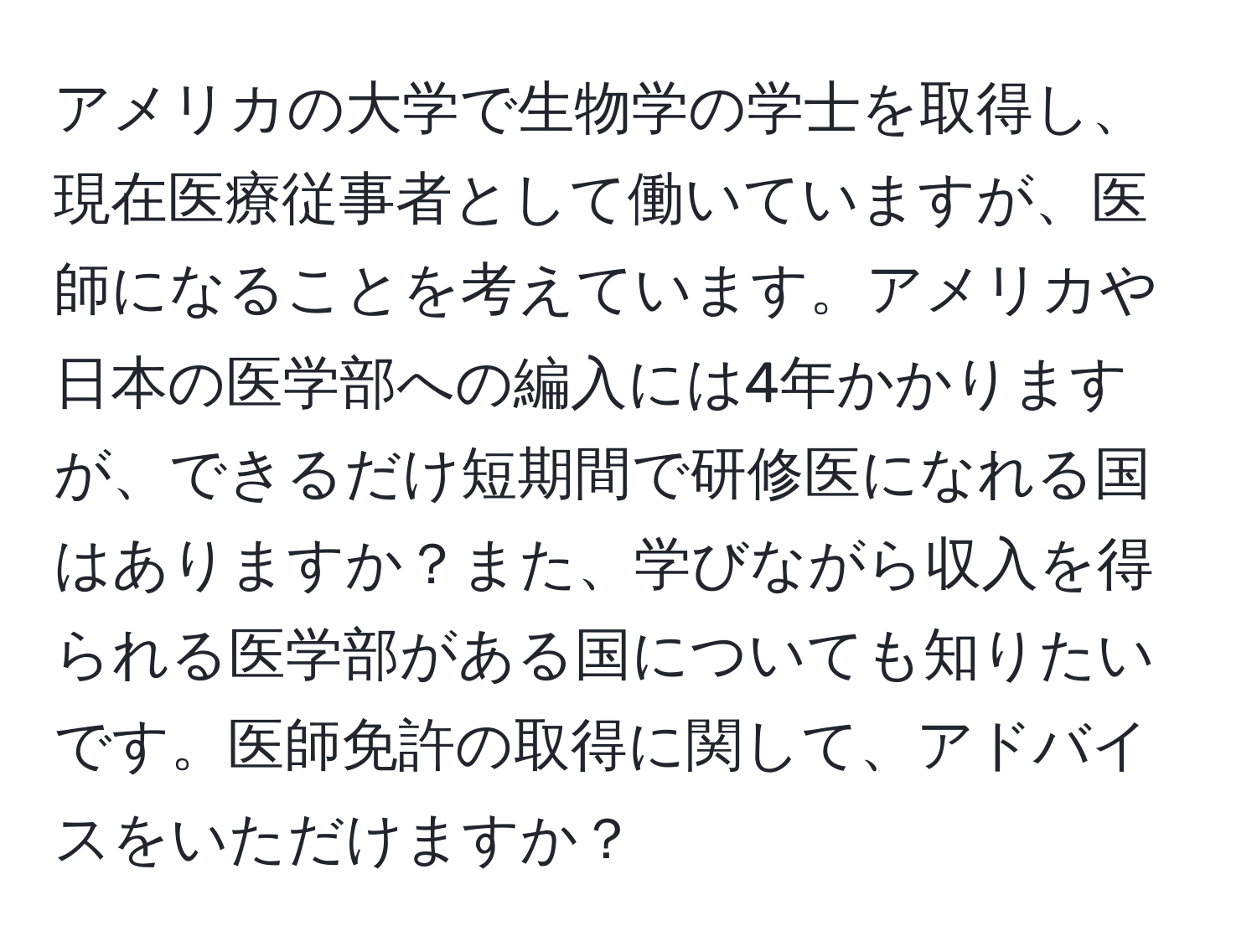 アメリカの大学で生物学の学士を取得し、現在医療従事者として働いていますが、医師になることを考えています。アメリカや日本の医学部への編入には4年かかりますが、できるだけ短期間で研修医になれる国はありますか？また、学びながら収入を得られる医学部がある国についても知りたいです。医師免許の取得に関して、アドバイスをいただけますか？