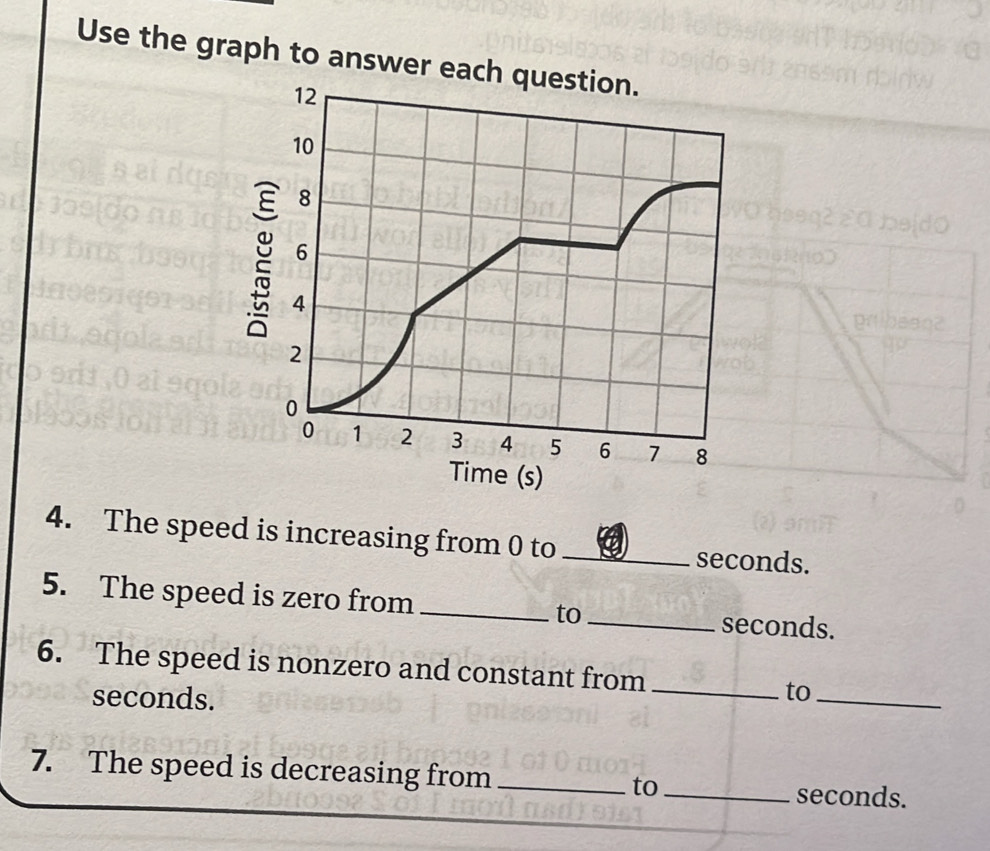 Use the graph to answer each question.
12
10
8
6
de 4
2
0
0 1 2 3 4 5 6 7 8
Time (s) 
4. The speed is increasing from 0 to _ seconds. 
5. The speed is zero from _to_ seconds. 
6. The speed is nonzero and constant from_
seconds. 
to_ 
7. The speed is decreasing from _to_ seconds.