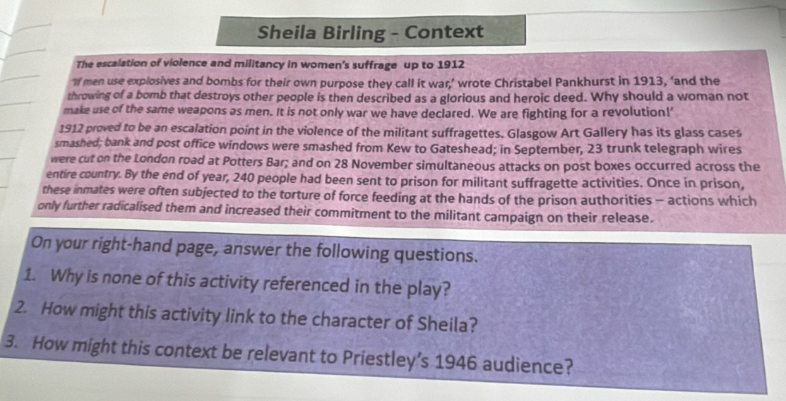 Sheila Birling - Context 
The escalation of violence and militancy in women's suffrage up to 1912 
‘If men use explosives and bombs for their own purpose they call it war,’ wrote Christabel Pankhurst in 1913, ‘and the 
throwing of a bomb that destroys other people is then described as a glorious and heroic deed. Why should a woman not 
make use of the same weapons as men. It is not only war we have declared. We are fighting for a revolution!' 
1912 proved to be an escalation point in the violence of the militant suffragettes. Glasgow Art Gallery has its glass cases 
smashed; bank and post office windows were smashed from Kew to Gateshead; in September, 23 trunk telegraph wires 
were cut on the London road at Potters Bar; and on 28 November simultaneous attacks on post boxes occurred across the 
entire country. By the end of year, 240 people had been sent to prison for militant suffragette activities. Once in prison, 
these inmates were often subjected to the torture of force feeding at the hands of the prison authorities - actions which 
only further radicalised them and increased their commitment to the militant campaign on their release. 
On your right-hand page, answer the following questions. 
1. Why is none of this activity referenced in the play? 
2. How might this activity link to the character of Sheila? 
3. How might this context be relevant to Priestley’s 1946 audience?