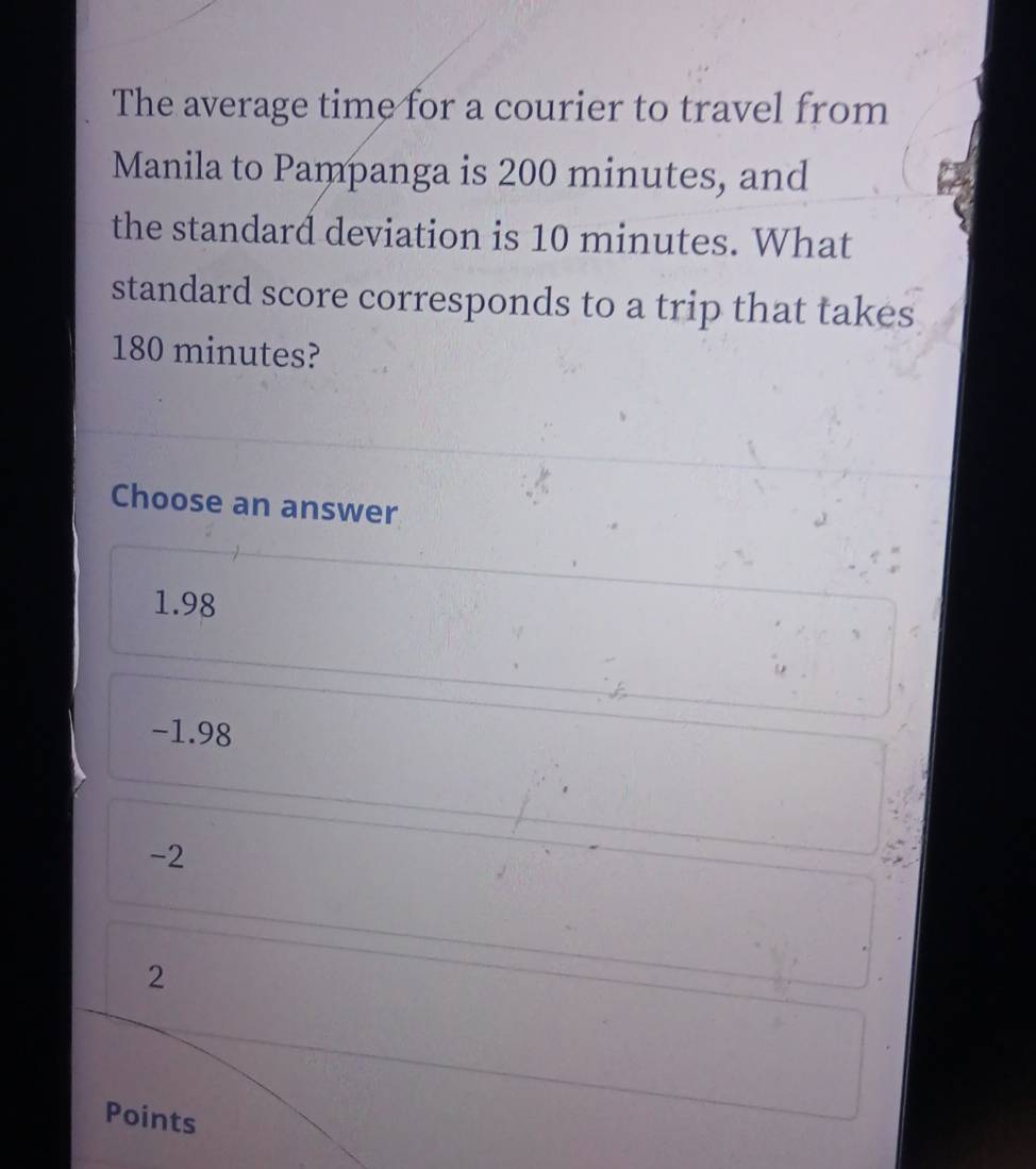 The average time for a courier to travel from
Manila to Pampanga is 200 minutes, and
the standard deviation is 10 minutes. What
standard score corresponds to a trip that takes
180 minutes?
Choose an answer
1.98
-1.98
-2
2
Points