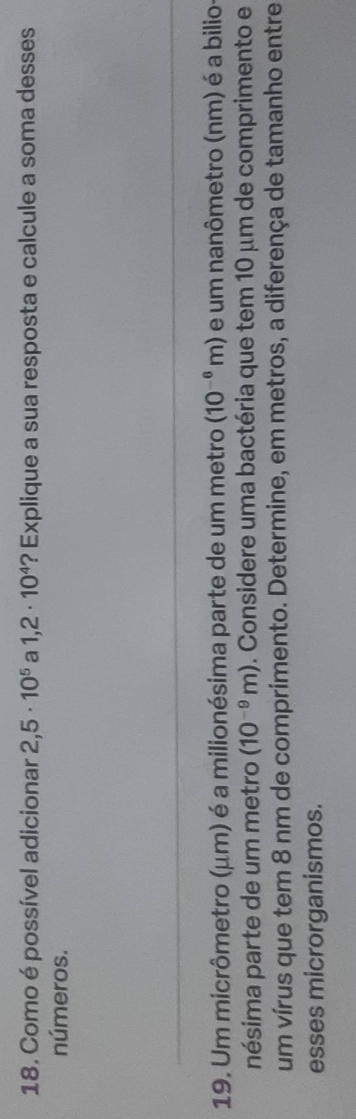 Como é possível adicionar 2,5· 10^5 a 1,2· 10^4 ? Explique a sua resposta e calcule a soma desses 
números. 
19. Um micrômetro (μm) é a milionésima parte de um metro (10^(-6)m) e um nanômetro (nm) é a bilio 
nésima parte de um metro (10^(-9)m). Considere uma bactéria que tem 10 µm de comprimento e 
um vírus que tem 8 nm de comprimento. Determine, em metros, a diferença de tamanho entre 
esses microrganismos.