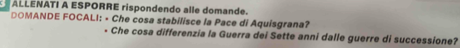 ALLENATI A ESPORRE rispondendo alle domande. 
DOMANDE FOCALI: • Che cosa stabilisce la Pace di Aquisgrana? 
Che cosa differenzia la Guerra dei Sette anni dalle guerre di successione?