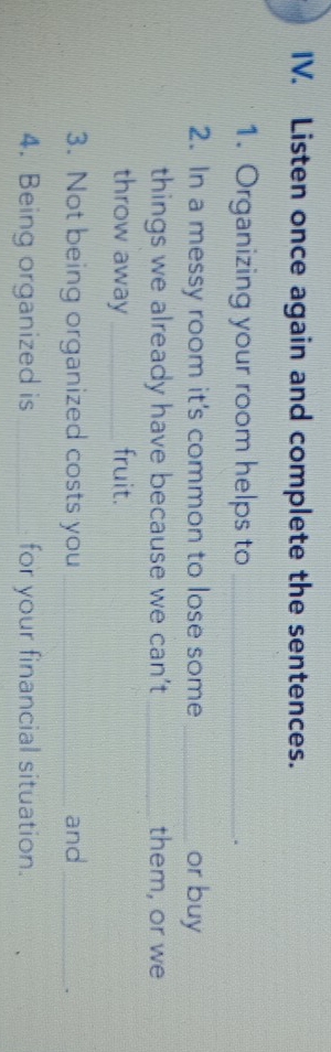 Listen once again and complete the sentences. 
1. Organizing your room helps to_ 
. 
2. In a messy room it's common to lose some _or buy 
things we already have because we can’t _them, or we 
throw away _fruit. 
3. Not being organized costs you _and_ 
. 
4. Being organized is _for your financial situation.