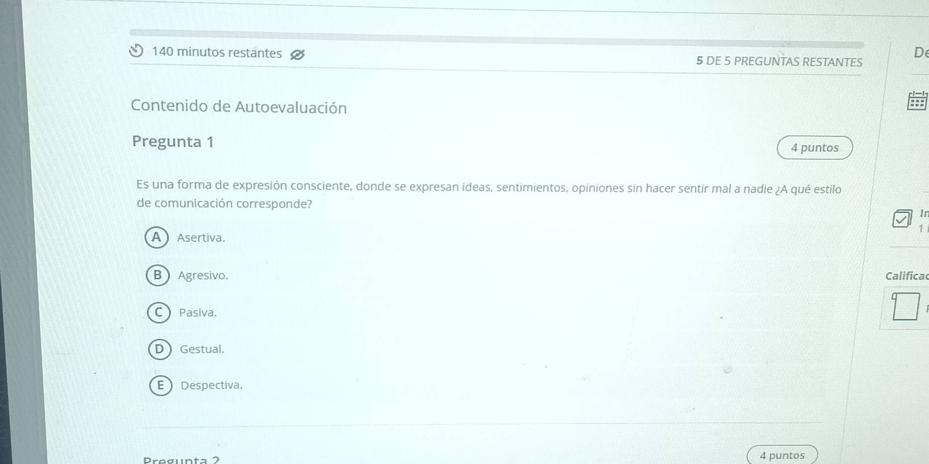 140 minutos restantes 5 DE 5 PREGUNTAS RESTANTES
Contenido de Autoevaluación
Pregunta 1
4 puntos
Es una forma de expresión consciente, donde se expresan ideas, sentimientos, opiniones sin hacer sentir mal a nadie ¿A qué estilo
de comunicación corresponde?
Ir
1
A Asertiva.
B Agresivo. Califica
C Pasiva.
D Gestual.
E Despectiva.
Pregunta 2 4 puntos