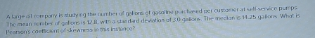 A large oil company is studying the number of gallons of gasoline purchased per customer at self-service pumps. 
The mean number of gallons is 12.8, with a standard deviation of 3.0 galions. The median is 14.25 galions. What is 
Pearson's coefficient of skewness in this instance?