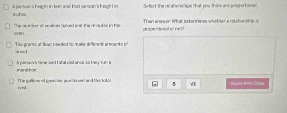 A person's height in feet and that person's height in Select the relationships that you think are proportional.
inches
Then answer: What determines whether a relationship is
The number of cookies baked and the minutes in the
oven. proportional or not?
The grams of flour needed to make different arnounts of
bread
A person's time and total distance as they run a
marathon.
The gallons of gasoline purchased and the total Shere wth Class
a
sqrt(± )
cost.