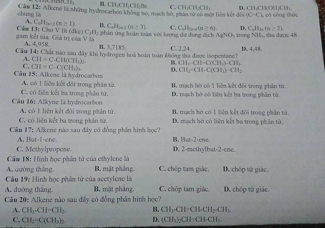 BrCH_3. B. CH_3CH_2CH_2Br. C. CH_3CH_2CH_3.
D. CH_3CH(OH)CH_3.
Câu 12: Alkene là những hydrocarbon không no, mạch hở, phân tử có một liên kết đôi
chung là (C=C) , có công thức
A. C_nH_2n+2(n≥ 1). B. C_nH_2n-2(n≥ 3). C. C_nH_2n-6(n≥ 6). D. C_nH_2n(n≥ 2).
Câu 13: Cho V lít (đkc) C_2H_2 phản ứng hoàn toàn với lượng dư dung dịch AgNO_3
gam kết tủa. Giá trị của V là trong NH_3 , thu được 48
A. 4,958. B. 3,7185. C. 2.24. D. 4,48.
Câu 14: Chất nào sau dây khi hydrogen hoá hoàn toàn không thu được isopentane?
A. CHequiv C-CH(CH_3)_2.
C. CHequiv C-C(CH_3)_3.
B. CH_3-CH=C(CH_3)-CH_3.
D. CH_2=CH-C(CH_3)-CH_2.
Câu 15: Alkene là hydrocarbon
A. có 1 liên kết đôi trong phân tử. B. mạch hở có 1 liên kết đôi trong phân tử.
C. có liên kết ba trong phân tử. D. mạch hở có liên kết ba trong phân từ.
Câu 16: Alkyne là hydrocarbon
A. có 1 liên kết đôi trong phân tử. B. mạch hở có 1 liên kết đôi trong phân tử.
C. có liên kết ba trong phân tử. D. mạch hở có liên kết ba trong phân tử.
*  Câu 17: Alkene nào sau đây có đồng phân hình học?
A. But-1-ene. B. But-2-ene.
C. Methylpropene. D. 2-methylbut-2-ene.
* Câu 18: Hình học phân tử của ethylene là
A. đường thắng. B. mặt phẳng. C. chóp tam giác. D. chóp tứ giác.
Câu 19: Hình học phân tử của acetylene là
A. đường thắng. B. mặt phẳng. C. chóp tam giác. D. chóp tứ giác.
Câu 20: Alkene nào sau đây có đồng phân hình học?
A. CH_3-CH=CH_2. B. CH_3-CH=CH-CH_2-CH_3.
C. CH_2=C(CH_3)_2. D. (CH_3)_2CH=CH-CH_3.