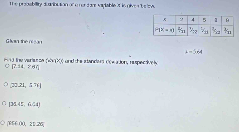 The probability distribution of a random variable X is given below.
Given the mean
mu =5.64
Find the variance (Var(X)) and the standard deviation, respectively.
[7.14,2.67]
[33.21,5.76]
[36.45,6.04]
[856.00,29.26]