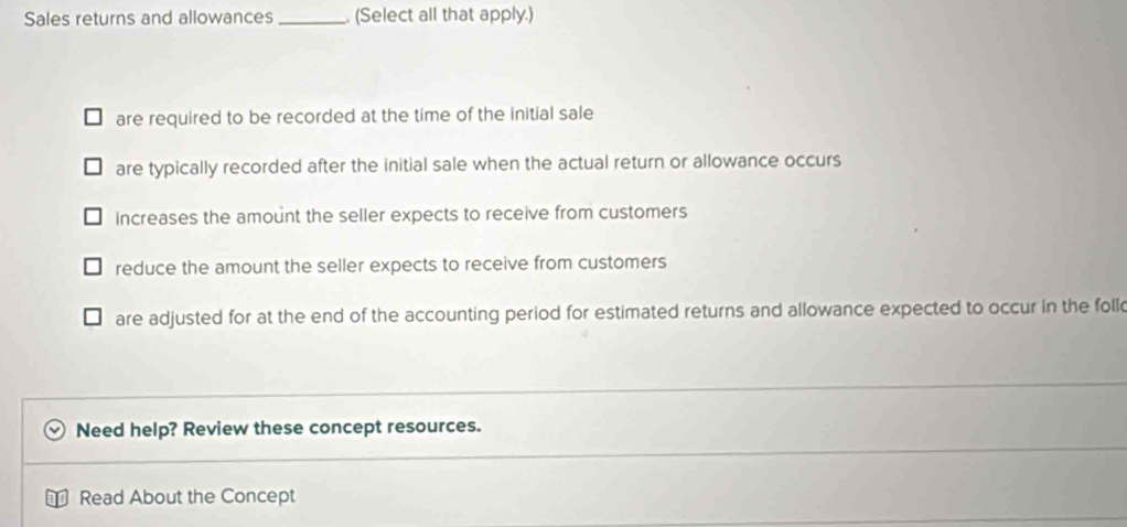 Sales returns and allowances _. (Select all that apply.)
are required to be recorded at the time of the initial sale
are typically recorded after the initial sale when the actual return or allowance occurs
increases the amount the seller expects to receive from customers
reduce the amount the seller expects to receive from customers
are adjusted for at the end of the accounting period for estimated returns and allowance expected to occur in the foll
Need help? Review these concept resources.
Read About the Concept