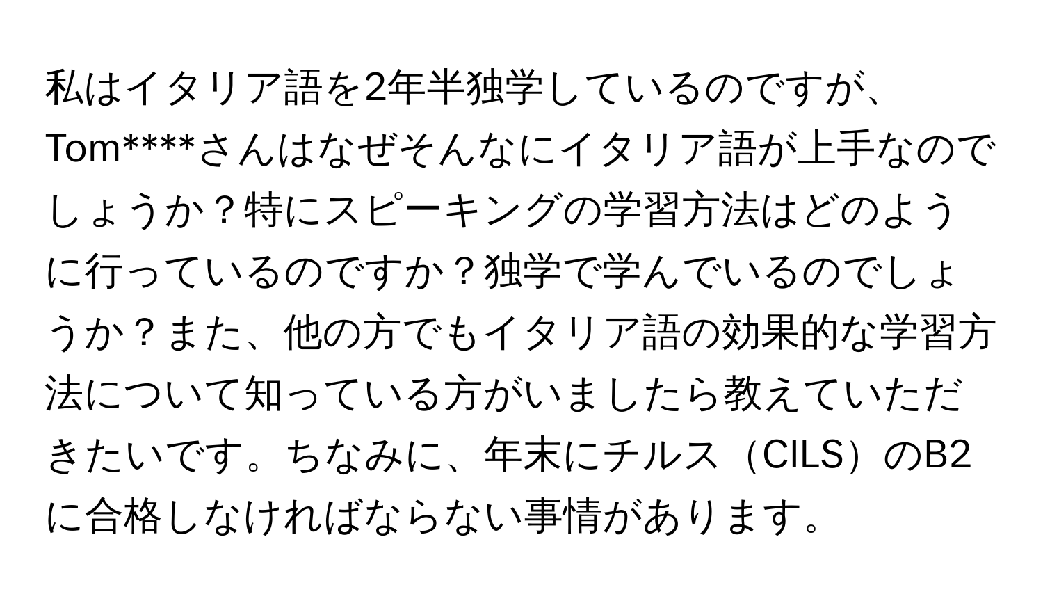 私はイタリア語を2年半独学しているのですが、Tom****さんはなぜそんなにイタリア語が上手なのでしょうか？特にスピーキングの学習方法はどのように行っているのですか？独学で学んでいるのでしょうか？また、他の方でもイタリア語の効果的な学習方法について知っている方がいましたら教えていただきたいです。ちなみに、年末にチルスCILSのB2に合格しなければならない事情があります。