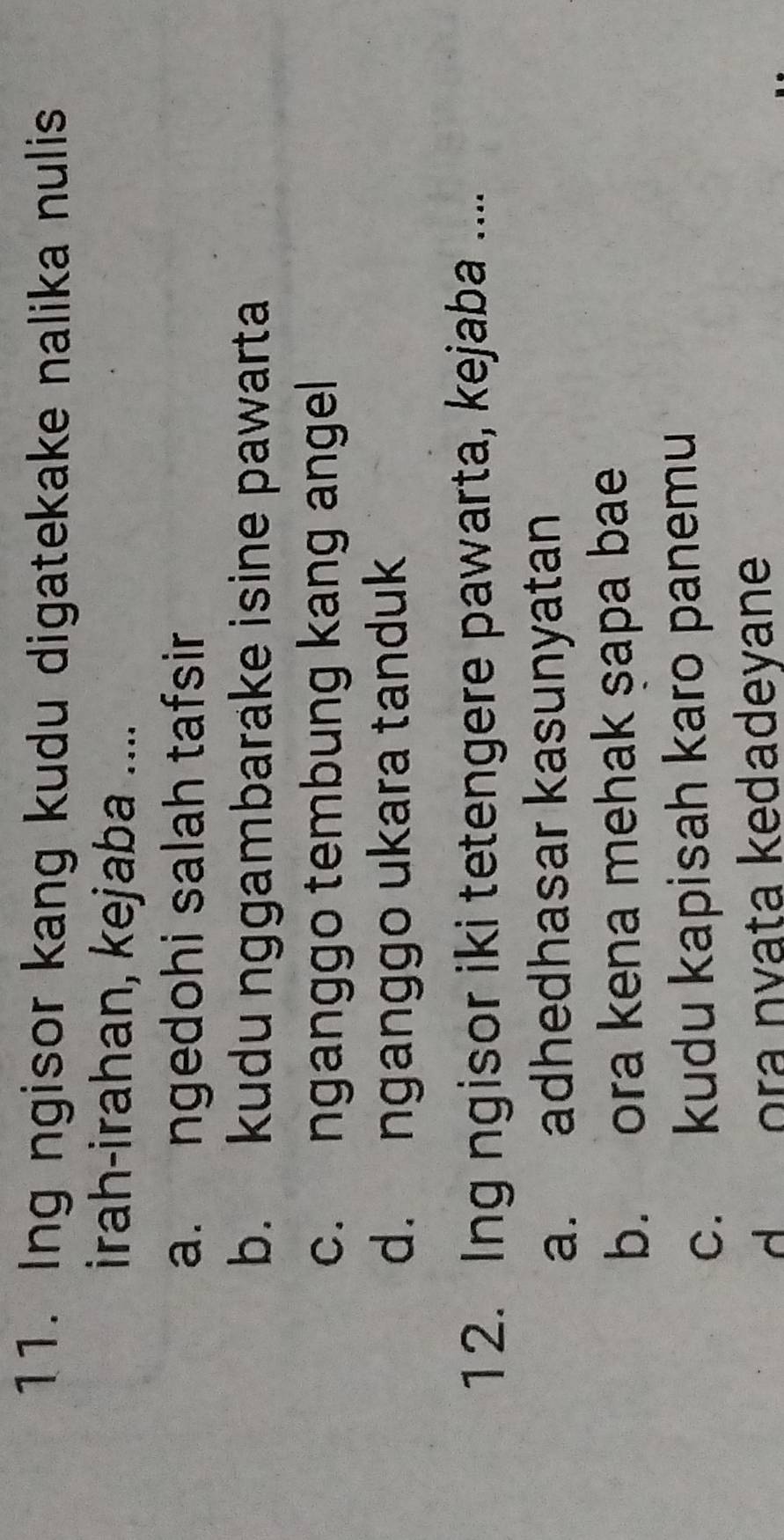 Ing ngisor kang kudu digatekake nalika nulis
irah-irahan, kejaba ....
a. ngedohi salah tafsir
b. kudu nggambarake isine pawarta
c. nganggo tembung kang angel
d. nganggo ukara tanduk
12. Ing ngisor iki tetengere pawarta, kejaba ....
a. adhedhasar kasunyatan
b. ora kena mehak şapa bae
c. kudu kapisah karo panemu
d ora nvata kedadeyane