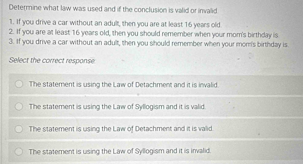 Determine what law was used and if the conclusion is valid or invalid.
1. If you drive a car without an adult, then you are at least 16 years old.
2. If you are at least 16 years old, then you should remember when your mom's birthday is
3. If you drive a car without an adult, then you should remember when your mom's birthday is.
Select the correct response
The statement is using the Law of Detachment and it is invalid.
The statement is using the Law of Syllogism and it is valid.
The statement is using the Law of Detachment and it is valid.
The statement is using the Law of Syllogism and it is invalid.