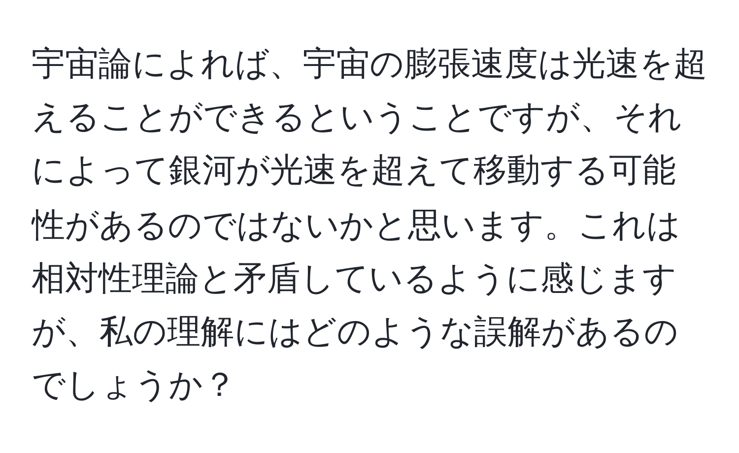 宇宙論によれば、宇宙の膨張速度は光速を超えることができるということですが、それによって銀河が光速を超えて移動する可能性があるのではないかと思います。これは相対性理論と矛盾しているように感じますが、私の理解にはどのような誤解があるのでしょうか？