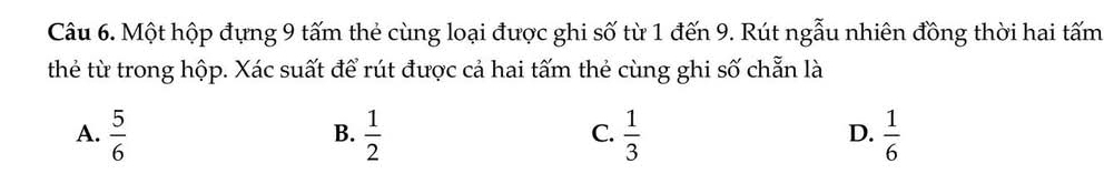 Một hộp đựng 9 tấm thẻ cùng loại được ghi số từ 1 đến 9. Rút ngẫu nhiên đồng thời hai tấm
thẻ từ trong hộp. Xác suất để rút được cả hai tấm thẻ cùng ghi số chẵn là
A.  5/6   1/2   1/3   1/6 
B.
C.
D.
