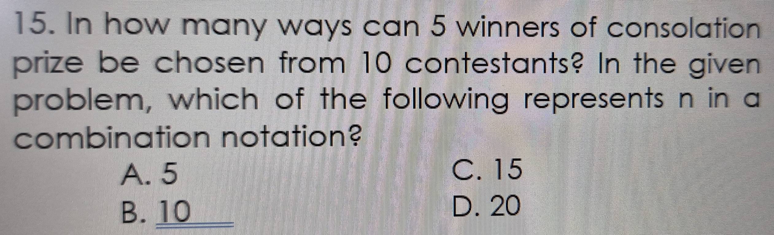 In how many ways can 5 winners of consolation
prize be chosen from 10 contestants? In the given
problem, which of the following represents n in a
combination notation?
A. 5
C. 15
B. 10
D. 20