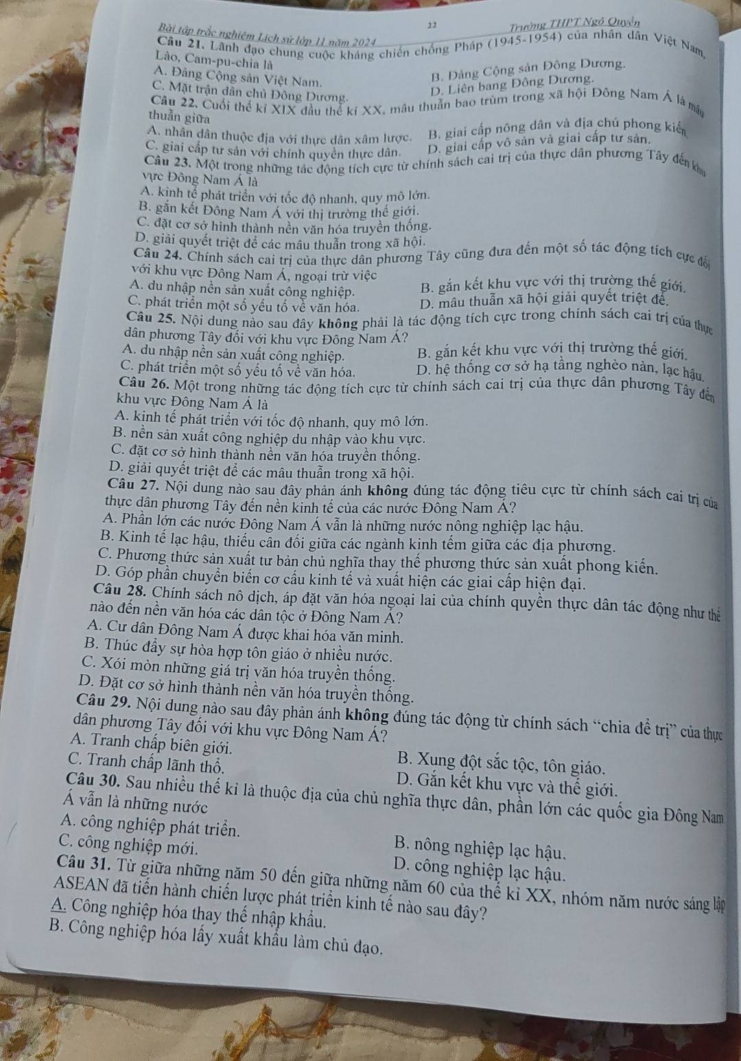 Trường THPT Ngô Quyền
Bài tập trắc nghiêm Lịch sử lớp 11 năm 2024
Câu 21. Lãnh đạo chung cuộc kháng chiến chống Pháp (1945-1954) của nhân dân Việt Nam,
Lào, Cam-pu-chia là
A. Đảng Cộng sản Việt Nam.
B. Đảng Cộng sản Đông Dương.
C. Mặt trận dân chủ Đông Dương.
D. Liên bang Đông Dương.
Câu 22. Cuối thể kỉ XIX đầu thể ki XX, mâu thuần bao trùm trong xã hội Đông Nam Á là mật
thuẫn giữa
A. nhân dân thuộc địa với thực dân xâm lược. B. giai cấp nông dân và địa chú phong kiển
C. giai cấp tư sản với chính quyền thực dân D. giai cấp vô sản và giai cấp tư sản.
Câu 23. Một trong những tác động tích cực từ chính sách cai trị của thực dân phương Tây đến km
vực Đông Nam Á là
A. kinh tế phát triển với tốc độ nhanh, quy mô lớn,
B. găn kết Đông Nam Á với thị trường thế giới.
C. đặt cơ sở hình thành nên văn hóa truyền thống
D. giải quyết triệt để các mâu thuẫn trong xã hội.
Câu 24. Chính sách cai trị của thực dân phương Tây cũng đưa đến một số tác động tích cực đổi
với khu vực Đông Nam Á, ngoại trừ việc
A. du nhập nền sản xuất công nghiệp. B. gắn kết khu vực với thị trường thế giới.
C. phát triển một số yếu tố về văn hóa. D. mâu thuẫn xã hội giải quyết triệt để
Câu 25. Nội dung nào sau đây không phải là tác động tích cực trong chính sách cai trị của thực
dân phương Tây đối với khu vực Đông Nam A?
A. du nhập nền sản xuất công nghiệp. B. gắn kết khu vực vớị thị trường thế giới,
C. phát triển một số yếu tố về văn hóa. D. hệ thống cơ sở hạ tầng nghèo nàn, lạc hậu
Câu 26. Một trong những tác động tích cực từ chính sách cai trị của thực dân phương Tây đến
khu vực Đông Nam Á là
A. kịnh tế phắt triển với tốc độ nhanh, quy mô lớn.
B. nền sản xuất công nghiệp du nhập vào khu vực.
C. đặt cơ sở hình thành nền văn hóa truyền thống.
D. giải quyết triệt để các mâu thuẫn trong xã hội.
Câu 27. Nội dung nào sau đây phản ánh không đúng tác động tiêu cực từ chính sách cai trị của
thực dân phương Tây đến nền kinh tế của các nước Đông Nam Á?
A. Phần lớn các nước Đông Nam Á vẫn là những nước nông nghiệp lạc hậu.
B. Kinh tế lạc hậu, thiếu cần đối giữa các ngành kinh tếm giữa các địa phương.
C. Phương thức sản xuất tư bản chủ nghĩa thay thế phương thức sản xuất phong kiến.
D. Góp phần chuyển biến cơ cấu kinh tế và xuất hiện các giai cấp hiện đại.
Câu 28. Chính sách nô dịch, áp đặt văn hóa ngoại lai của chính quyền thực dân tác động như thể
nào đến nền văn hóa các dân tộc ở Đông Nam Á?
A. Cư dân Đông Nam Á được khai hóa văn minh.
B. Thúc đẩy sự hòa hợp tôn giáo ở nhiều nước.
C. Xói mòn những giá trị văn hóa truyền thống.
D. Đặt cơ sở hình thành nền văn hóa truyền thống.
Câu 29. Nội dung nào sau đây phản ánh không đúng tác động từ chính sách “chia để trị” của thực
dân phương Tây đối với khu vực Đông Nam Á?
A. Tranh chấp biên giới. B. Xung đột sắc tộc, tôn giáo.
C. Tranh chấp lãnh thổ. D. Gắn kết khu vực và thế giới.
Câu 30. Sau nhiều thế kỉ là thuộc địa của chủ nghĩa thực dân, phần lớn các quốc gia Đông Nam
Á vẫn là những nước
A. công nghiệp phát triển. B. nông nghiệp lạc hậu.
C. công nghiệp mới. D. công nghiệp lạc hậu.
Câu 31. Từ giữa những năm 50 đến giữa những năm 60 của thể kỉ XX, nhóm năm nước sáng lập
ASEAN đã tiến hành chiến lược phát triển kinh tế nào sau đây?
A. Công nghiệp hóa thay thể nhập khẩu.
B. Công nghiệp hóa lấy xuất khẩu làm chủ đạo.