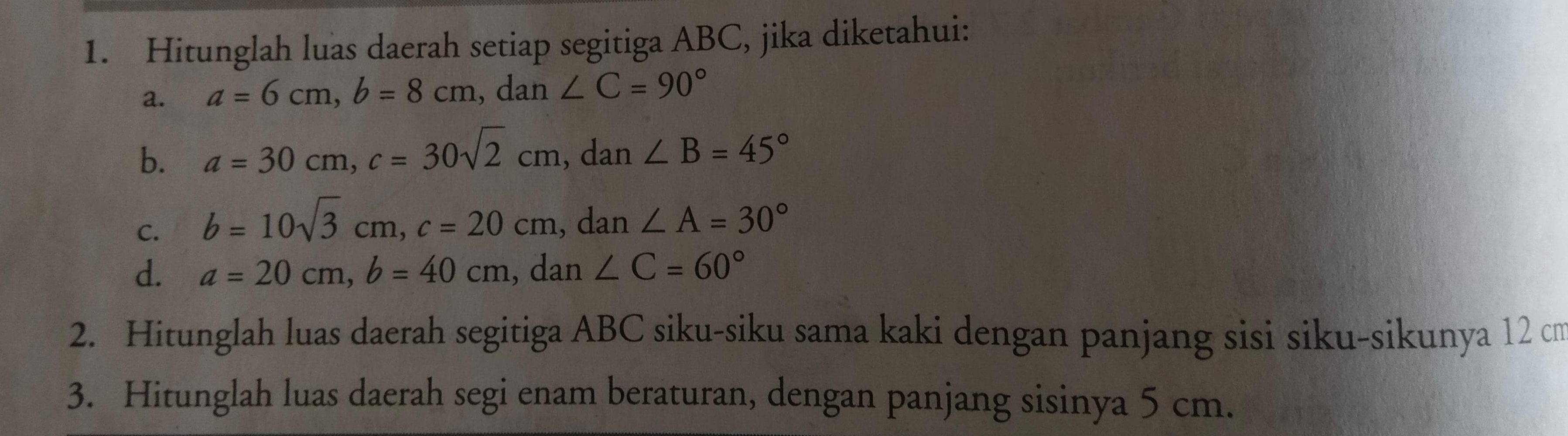 Hitunglah luas daerah setiap segitiga ABC, jika diketahui: 
a. a=6cm, b=8cm , dan ∠ C=90°
b. a=30cm, c=30sqrt(2)cm , dan ∠ B=45°
C. b=10sqrt(3)cm, c=20cm.d lar ∠ A=30°
d. a=20cm, b=40cm , dan ∠ C=60°
2. Hitunglah luas daerah segitiga ABC siku-siku sama kaki dengan panjang sisi siku-sikunya 12 cn
3. Hitunglah luas daerah segi enam beraturan, dengan panjang sisinya 5 cm.