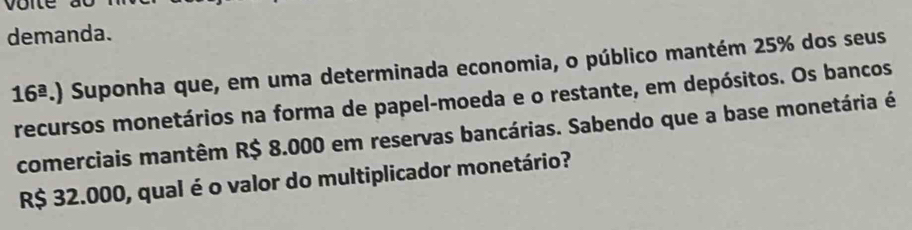 demanda.
16^(_ a).). Suponha que, em uma determinada economia, o público mantém 25% dos seus 
recursos monetários na forma de papel-moeda e o restante, em depósitos. Os bancos 
comerciais mantêm R$ 8.000 em reservas bancárias. Sabendo que a base monetária é
R$ 32.000, qual é o valor do multiplicador monetário?