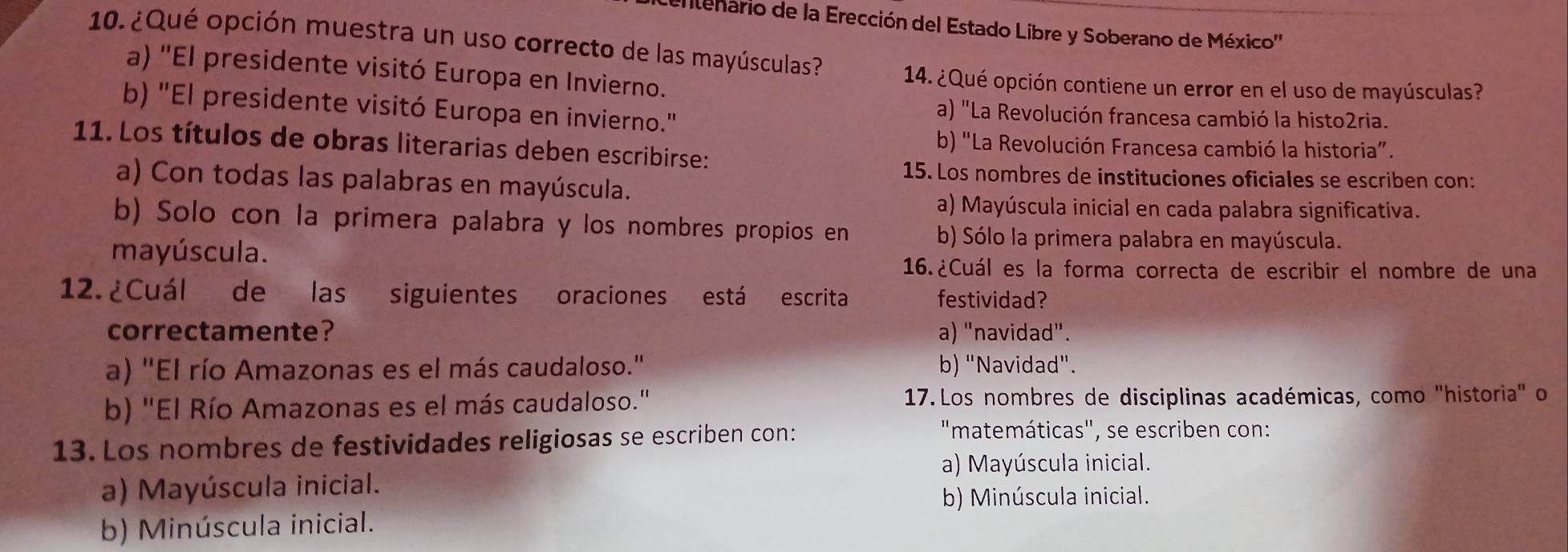 ntenario de la Erección del Estado Libre y Soberano de México''
10. ¿Qué opción muestra un uso correcto de las mayúsculas? 14. ¿Qué opción contiene un error en el uso de mayúsculas?
a) ''El presidente visitó Europa en Invierno.
b) 'El presidente visitó Europa en invierno.'
a) "La Revolución francesa cambió la histo2ria.
11. Los títulos de obras literarias deben escribirse:
b) "La Revolución Francesa cambió la historia”.
15. Los nombres de instituciones oficiales se escriben con:
a) Con todas las palabras en mayúscula.
a) Mayúscula inicial en cada palabra significativa.
b) Solo con la primera palabra y los nombres propios en b) Sólo la primera palabra en mayúscula.
mayúscula.
16.¿Cuál es la forma correcta de escribir el nombre de una
12. ¿Cuál de las siguientes oraciones está escrita festividad?
correctamente? a) "navidad".
a) "El río Amazonas es el más caudaloso." b) "Navidad".
b) "El Río Amazonas es el más caudaloso.' 17. Los nombres de disciplinas académicas, como "historia" o
13. Los nombres de festividades religiosas se escriben con:
"matemáticas", se escriben con:
a) Mayúscula inicial.
a) Mayúscula inicial.
b) Minúscula inicial.
b) Minúscula inicial.