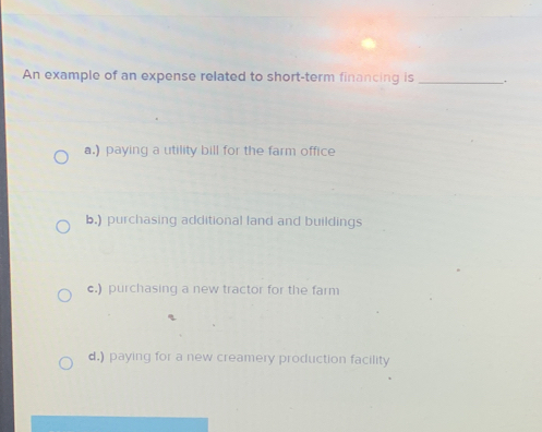 An example of an expense related to short-term financing is _.
a.) paying a utility bill for the farm office
b.) purchasing additional land and buildings
c.) purchasing a new tractor for the farm
d.) paying for a new creamery production facility