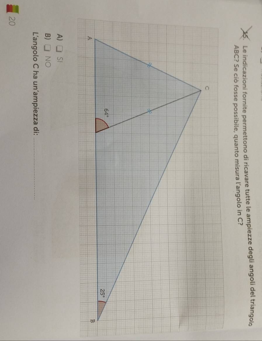 Le indicazioni fornite permettono di ricavare tutte le ampiezze degli angoli del triangolo
ABC? Se ciò fosse possibile, quanto misura l’angolo in C?
A) □ SI
B) □ NO
Langolo C ha un‘ampiezza di:_
20