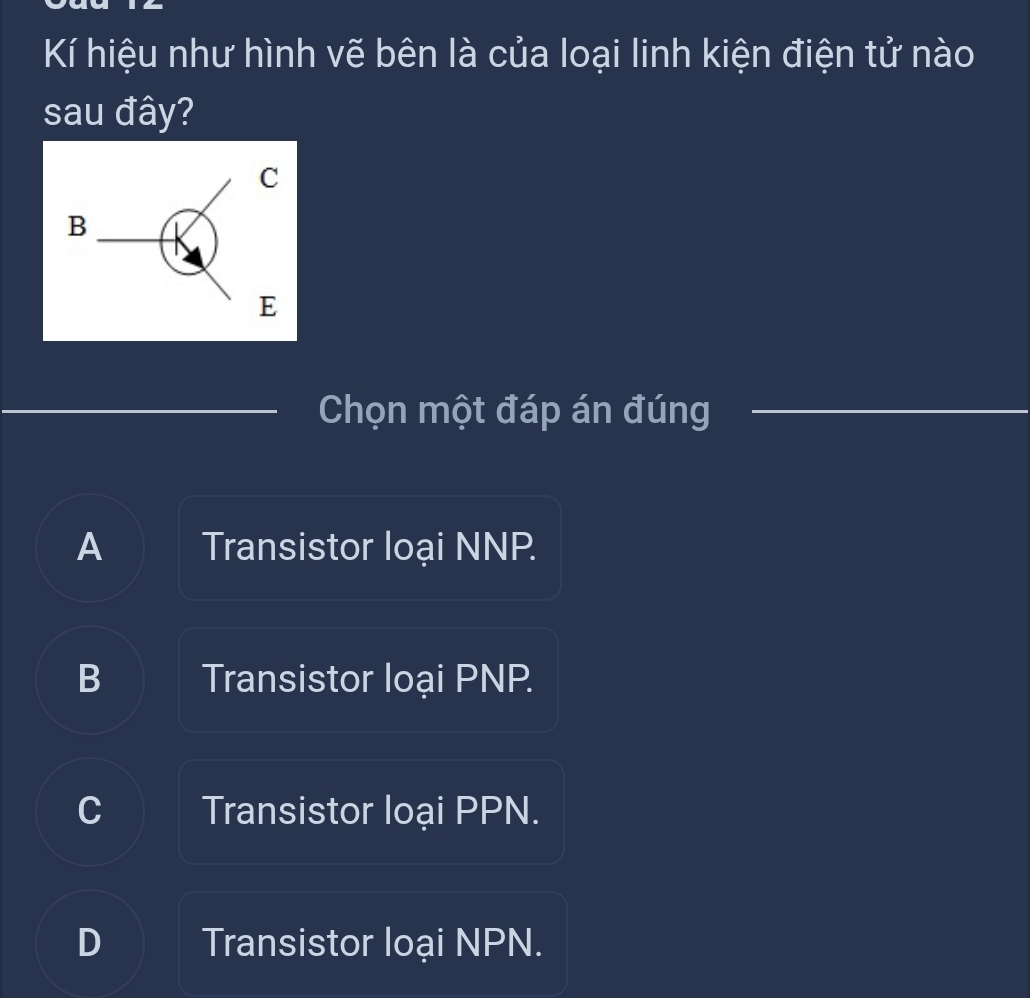 Kí hiệu như hình vẽ bên là của loại linh kiện điện tử nào
sau đây?
Chọn một đáp án đúng
A Transistor loại NNP.
B Transistor loại PNP.
C Transistor loại PPN.
D Transistor loại NPN.