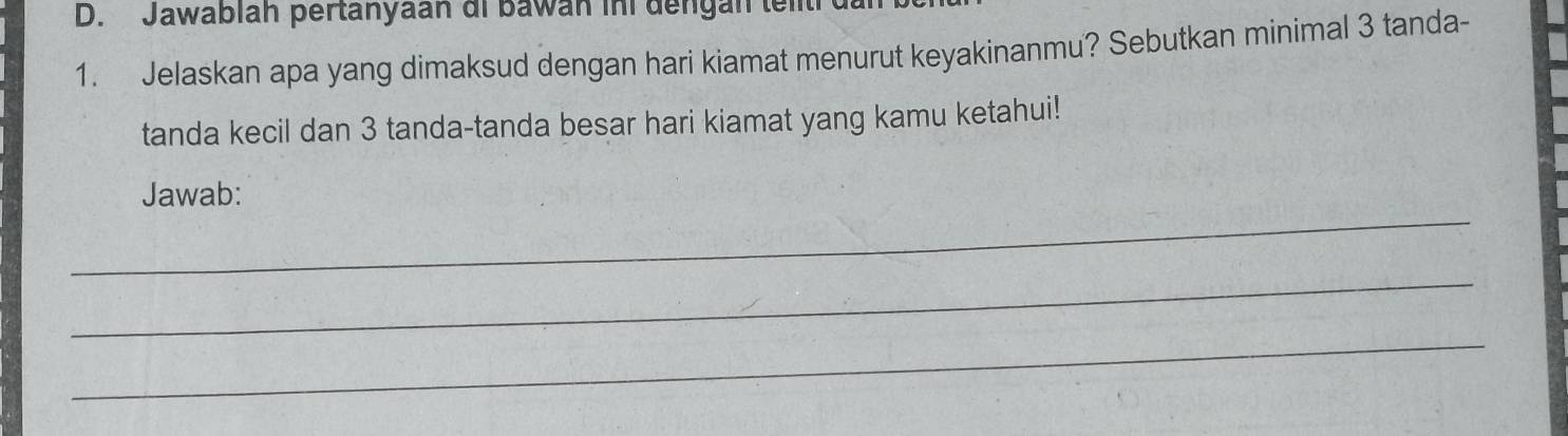 Jawablah pertanyaan di bawan ini dengan teit 
1. Jelaskan apa yang dimaksud dengan hari kiamat menurut keyakinanmu? Sebutkan minimal 3 tanda- 
tanda kecil dan 3 tanda-tanda besar hari kiamat yang kamu ketahui! 
_ 
Jawab: 
_ 
_