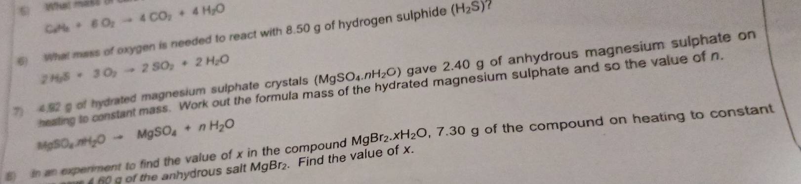 What mass (n
C_2H_8+6O_2to 4CO_2+4H_2O
6) What mass of oxygen is needed to react with 8.50 g of hydrogen sulphide (H_2S)
2H_2S+3O_2to 2SO_2+2H_2O
7 4.92 g of hydrated magnesium sulphate crystals (MgSO_4.nH_2O) gave 2.40 g of anhydrous magnesium sulphate on 
heating to constant mass. Work out the formula mass of the hydrated magnesium sulphate and so the value of n
MgSO_4.nH_2Oto MgSO_4+nH_2O
8) In an experiment to find the value of x in the compound MgBr_2.xH_2O, 7.30 g of the compound on heating to constant 
f o the anhydrous salt MgBr_2. Find the value of x.