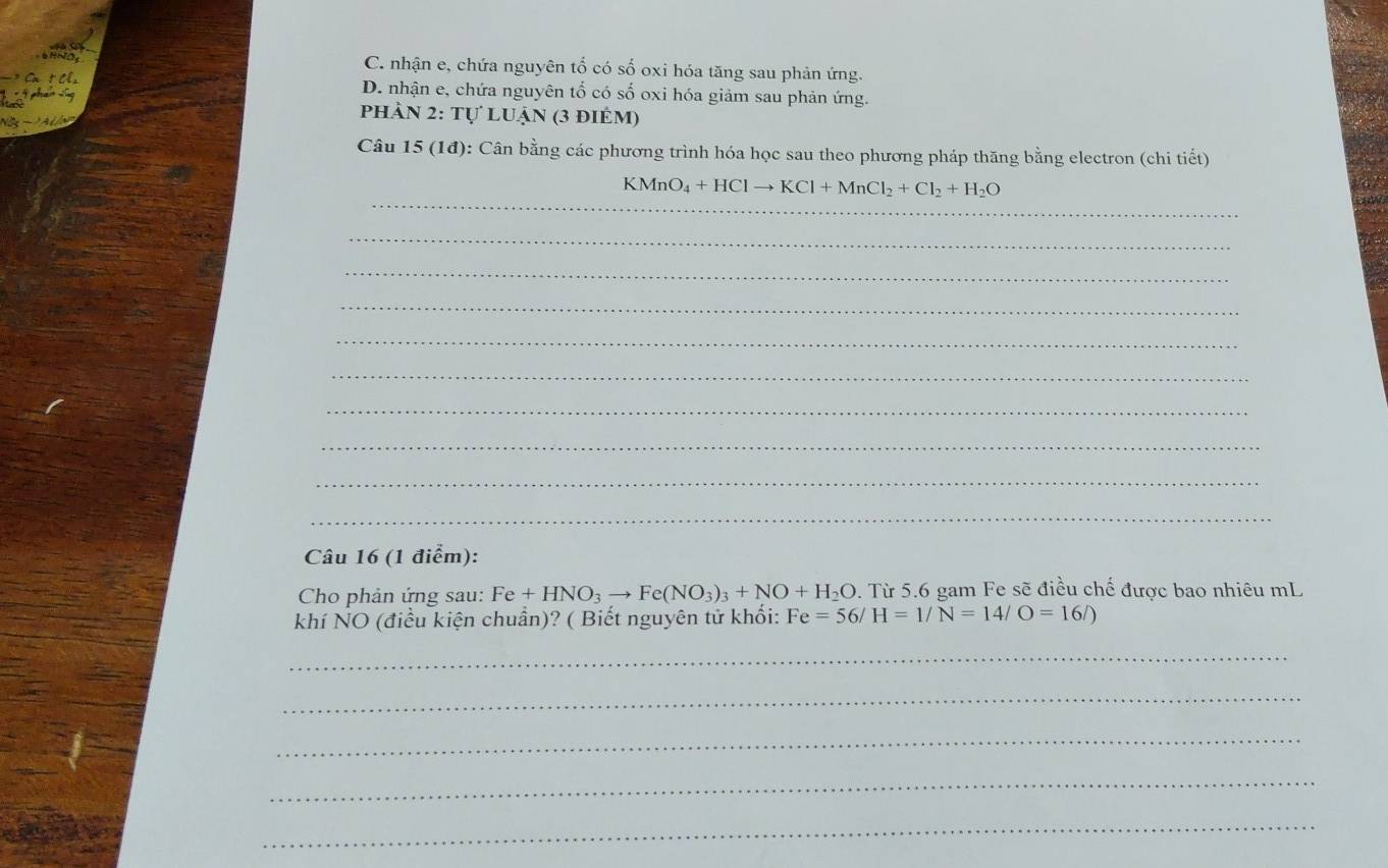 C. nhận e, chứa nguyên tổ có số oxi hóa tăng sau phản ứng.
D. nhận e, chứa nguyên tố có số oxi hóa giảm sau phản ứng.
phản 2: tự luận (3 điẻm)
Câu 15 (1đ): Cân bằng các phương trình hóa học sau theo phương pháp thăng bằng electron (chi tiết)
_
KMnO_4+HClto KCl+MnCl_2+Cl_2+H_2O
_
_
_
_
_
_
_
_
_
Câu 16 (1 điểm):
Cho phản ứng sau: Fe+HNO_3to Fe(NO_3)_3+NO+H_2O. Từ 5.6 gam Fe sẽ điều chế được bao nhiêu mL
khí NO (điều kiện chuẩn)? ( Biết nguyên tử khối: Fe=56/H=1/N=14/O=16/)
_
_
_
_
_