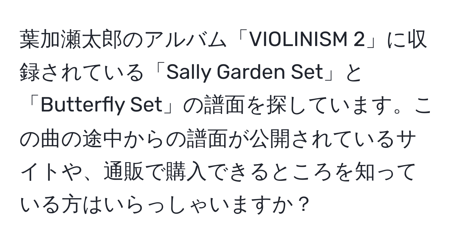 葉加瀬太郎のアルバム「VIOLINISM 2」に収録されている「Sally Garden Set」と「Butterfly Set」の譜面を探しています。この曲の途中からの譜面が公開されているサイトや、通販で購入できるところを知っている方はいらっしゃいますか？