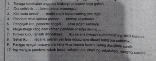 Tenaga kesehatan anggone makarya prasasat kaya gabah ... . 
2. Ora sethithik . . . jiawa tumrap manungsa. 
3. Kita kudu tansah . . . murih antuk kasarasaning jiwa raga. 
4. Pandemi virus korona pancen . . . tumrap kesehatan. 
5. Pangajab kita, pandemi enggal . . . saka jagad sadonya. 
6. Muga-muga kang dadi korban pandemi tinampi dening ... . 
7. Prokes kudu tansah ditindakake . . . iku sarana nyegah sumrambahing virus korona. 
8. Sehat iku . . . regane, jalaran yen lara mbutuhake dhuwit kang ora sethithik. 
9. Kanggo nyegah supaya ora kena virus korona kabeh uwong diwajibne suntik ... . 
10. Ing mangsa pandemi kabeh bocah sekolah ora sinau ing sekolahan, nanging sarana ... .