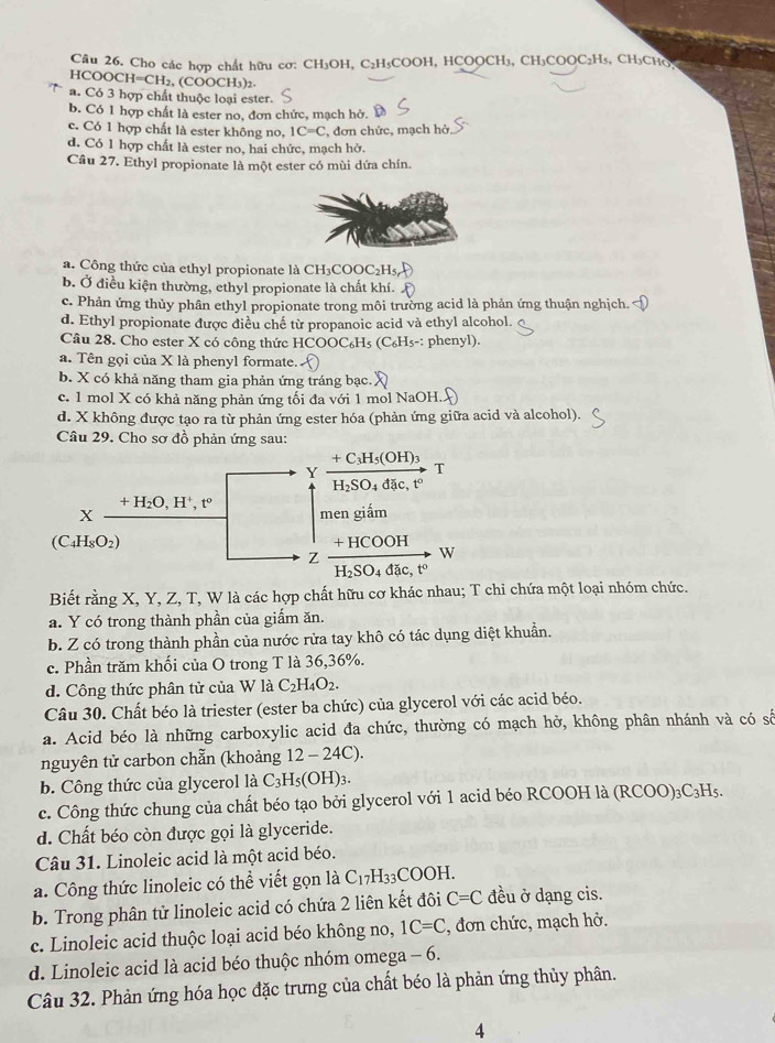 Cho các hợp chất hữu cơ: CH₃OH, C₂H₃COOH, HCOOCH₃, CH₃COOC₂H₅, CH₃CHO
HCOOCH=CH₂, (COOCH₃)2.
a. Có 3 hợp chất thuộc loại ester.
b. Có 1 hợp chất là ester no, đơn chức, mạch hở.
c. Có 1 hợp chất là ester không no, IC=C đơn chức, mạch hở
d. Có 1 hợp chất là ester no, hai chức, mạch hở.
Câu 27. Ethyl propionate là một ester có mùi dứa chín.
a. Công thức của ethyl propionate là CH₃COOC₂H5
b. Ở điều kiện thường, ethyl propionate là chất khí.
c. Phản ứng thủy phân ethyl propionate trong môi trường acid là phản ứng thuận nghịch.
d. Ethyl propionate được điều chế từ propanoic acid và ethyl alcohol.
Câu 28. Cho ester X có công thức HCOOC₆Hs (C_6H_5- -: phenyl).
a. Tên gọi của X là phenyl formate.
b. X có khả năng tham gia phản ứng tráng bạc.
c. 1 mol X có khả năng phản ứng tối đa với 1 mol NaOH.
d. X không được tạo ra từ phản ứng ester hóa (phản ứng giữa acid và alcohol).
Câu 29. Cho sơ đồ phản ứng sau:
+ C₃H₅( )H) 3 T
Y
H₂SO₄ đặc, tº
+H_2O,H^+,t^o
X men giắm
(C_4H_8O_2) + HCOOH
Z
W
H_2SO_4dac to
Biết rằng X, Y, Z, T, W là các hợp chất hữu cơ khác nhau; T chi chứa một loại nhóm chức.
a. Y có trong thành phần của giấm ăn.
b. Z có trong thành phần của nước rửa tay khô có tác dụng diệt khuẩn.
c. Phần trăm khối của O trong T là 36,36%.
d. Công thức phân tử của W là C_2H_4O_2.
Câu 30. Chất béo là triester (ester ba chức) của glycerol với các acid béo.
a. Acid béo là những carboxylic acid đa chức, thường có mạch hở, không phân nhánh và có số
nguyên tử carbon chẵn (khoảng 12-24C)
b. Công thức của glycerol là C_3H_5(OH)_3.
c. Công thức chung của chất béo tạo bởi glycerol với 1 acid béo RCOOH là ( (RCOO)_3C_3H_5.
d. Chất béo còn được gọi là glyceride.
Câu 31. Linoleic acid là một acid béo.
a. Công thức linoleic có thể viết gọn là C_17H_33COOH.
b. Trong phân tử linoleic acid có chứa 2 liên kết đôi C=C đều ở dạng cis.
c. Linoleic acid thuộc loại acid béo không no, 1C=C , đơn chức, mạch hở.
d. Linoleic acid là acid béo thuộc nhóm omega - 6.
Câu 32. Phản ứng hóa học đặc trưng của chất béo là phản ứng thủy phân.
4