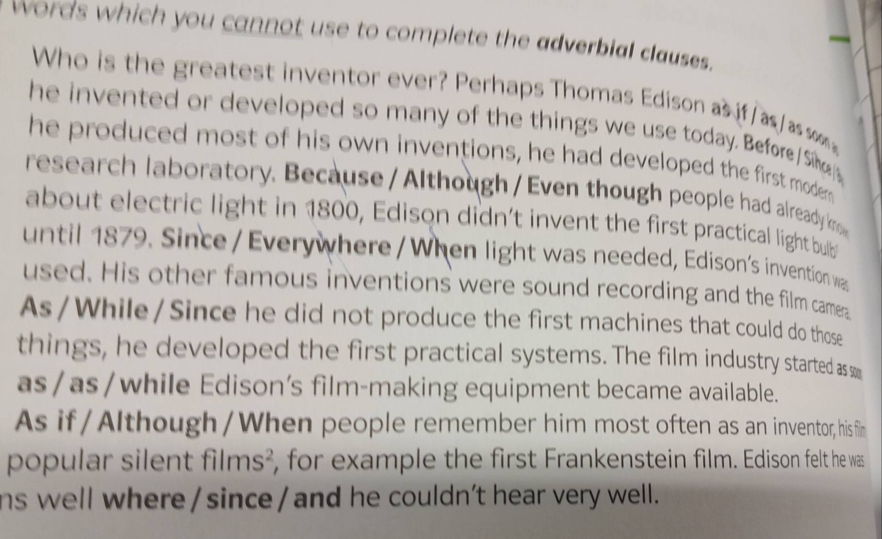 words which you cannot use to complete the adverbial clauses. 
Who is the greatest inventor ever? Perhaps Thomas Edison as i as as som 
he invented or developed so many of the things we use today. Before / Sin 
he produced most of his own inventions, he had developed the first modern 
research laboratory. Because / Although / Even though people had already kno 
about electric light in 1800, Edison didn’t invent the first practical light bulb 
until 1879. Since /Everywhere / When light was needed, Edison's invention was 
used. His other famous inventions were sound recording and the film camera 
As/While/Since he did not produce the first machines that could do those 
things, he developed the first practical systems. The film industry started as 
as/as/while Edison’s film-making equipment became available. 
As if/Although/When people remember him most often as an inventor, hisfin 
popular silent films², for example the first Frankenstein film. Edison felt he was 
ns well where / since / and he couldn’t hear very well.