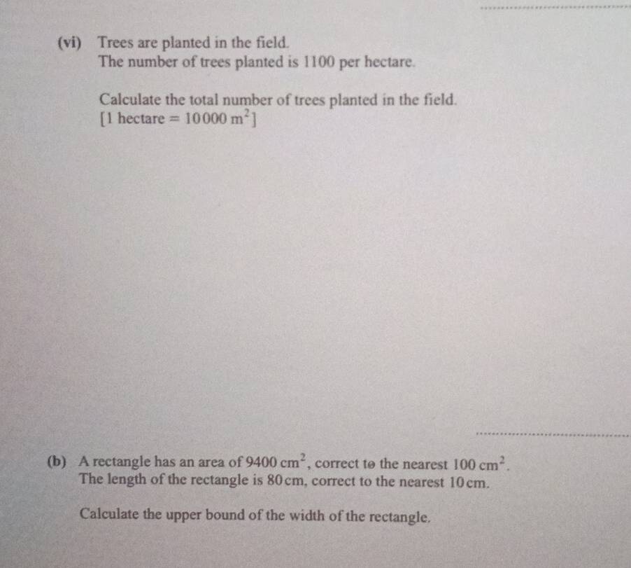 (vi) Trees are planted in the field. 
The number of trees planted is 1100 per hectare. 
Calculate the total number of trees planted in the field.
[1 hectare =10000m^2]
(b) A rectangle has an area of 9400cm^2 , correct to the nearest 100cm^2. 
The length of the rectangle is 80cm, correct to the nearest 10cm. 
Calculate the upper bound of the width of the rectangle.