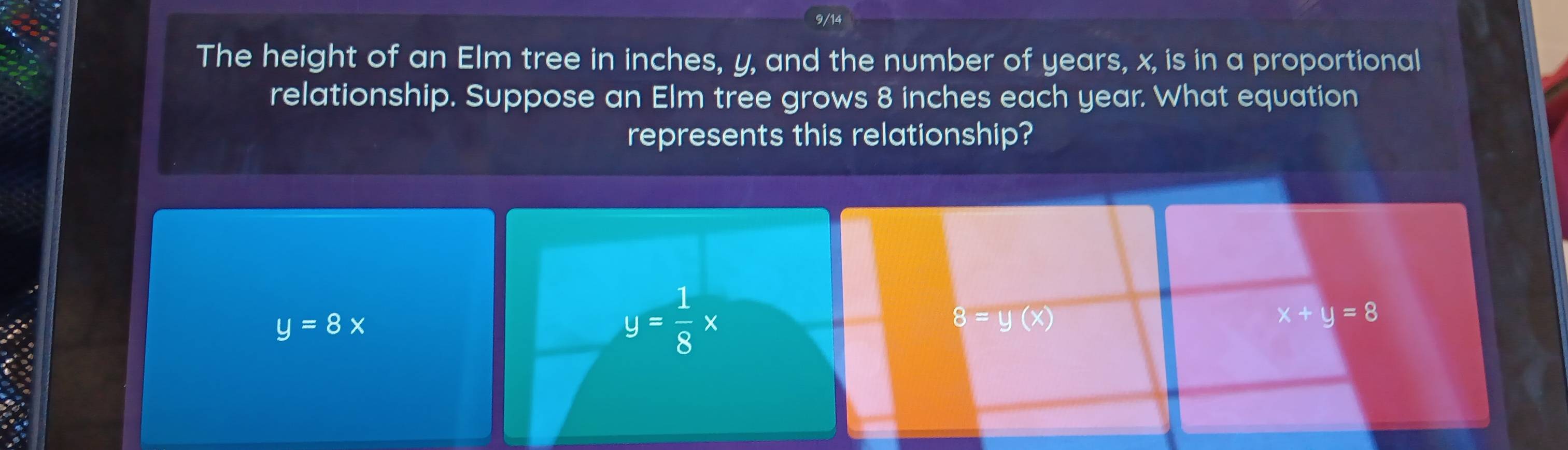 9/14
The height of an Elm tree in inches, y, and the number of years, x, is in a proportional
relationship. Suppose an Elm tree grows 8 inches each year. What equation
represents this relationship?
y=8x
y= 1/8 x
8=y(x)
x+y=8