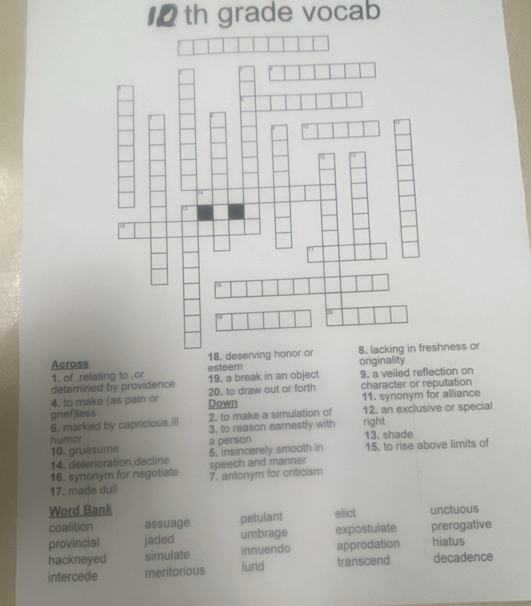 th grade vocab
Across hness or
1. of ,relating to ,or esteem originality
19. a break in an object 9. a veiled reflection on
detemined by providence 20. to draw out or forth character or reputation
4. to make (as pain or Down
grief)less 11. synonym for alliance
6. marked by capricious,ill 2. to make a simulation of 12. an exclusive or special
humor 3. to reason earnestly with right
10. gruesume a person 13. shade
5. insincerely smooth in 15. to rise above limits of
14. deterioration decline speech and manner
16. synonym for negotiate 7. antonym for criticism
17. made dull
Word Bank unctuous
coalition assuage petulant elict
provincial jaded umbrage expostulate prerogative
hackneyed simulate innuendo approdation hiatus
intercede meritorious lurid transcend decadence