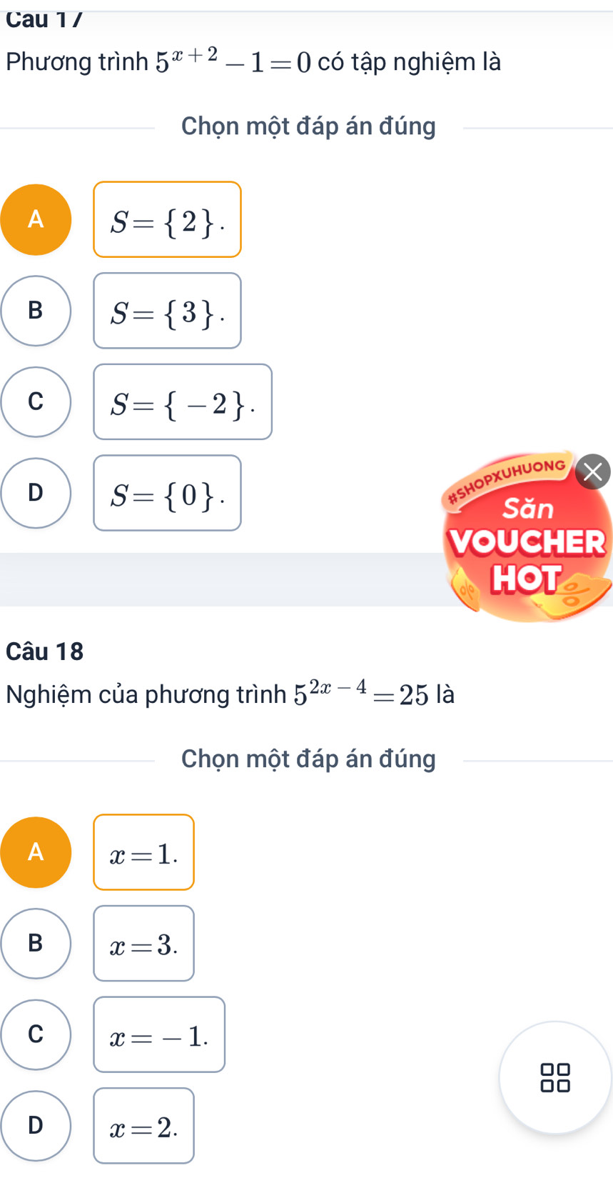 Cau 1 /
Phương trình 5^(x+2)-1=0 có tập nghiệm là
Chọn một đáp án đúng
A S= 2.
B S= 3.
C S= -2.
D S= 0. 
#SHOPXUHUONG
Săn
VOUCHER
HOT
Câu 18
Nghiệm của phương trình 5^(2x-4)=25 là
Chọn một đáp án đúng
A x=1.
B x=3.
C x=-1.
□□
D x=2.